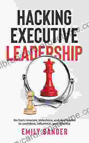 Hacking Executive Leadership: Go From Insecure Indecisive And Overloaded To Confident Influential And Effective