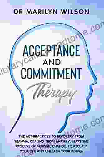 Acceptance and Commitment Therapy: The ACT Practices to Recovery from Trauma Dealing from Anxiety Start the Process of Mindful change to Reclaim Your Life and Unleash your Power