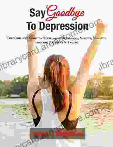 Say Goodbye To Depression: The Complete Guide To Overcoming Depression Anxiety Negative Thought Patterns Trauma