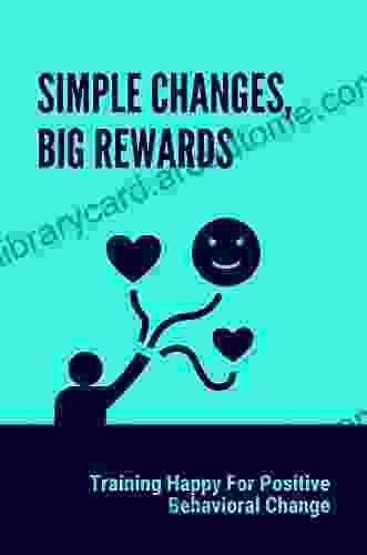 Simple Changes Big Rewards: Training Happy For Positive Behavioral Change: Simple Technique To Improve Your Relationships