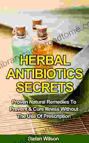 Herbal Antibiotics: Herbal Antibiotics Secrets: Proven Natural Remedies To Prevent And Cure Illness Without The Use Of Prescription (Herbal Antibiotics Herbal Remedies Herbal Remedies Guide)