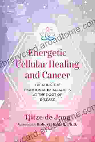 Energetic Cellular Healing And Cancer: Treating The Emotional Imbalances At The Root Of Disease