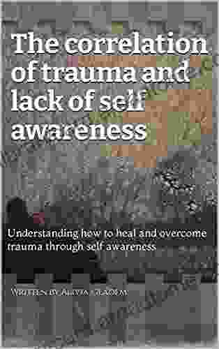 The Correlation Of Trauma And Lack Of Self Awareness : Understanding How To Heal And Overcome Trauma Through Self Awareness